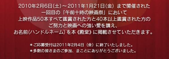 2010年2月6日(土)～2011年1月21日(金)まで開催された一回目の「午前十時の映画祭」において上映作品50本すべて鑑賞された方と40本以上鑑賞された方のご努力と映画への強い愛を讃え、お名前(ハンドルネーム)を本《殿堂》に掲載させていただきます。*ご応募受付は2011年2月4日(金)に終了いたしました。*多数の皆さまのご参加、まことにありがとうございました。