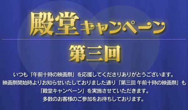 第三回 殿堂キャンペーン いつも「午前十時の映画祭」を応援してくださりありがとうございます。映画祭開始時よりお知らせいたしておりました通り「第三回 午前十時の映画祭」も「殿堂キャンペーン」を実施させていただきます。多数のお客様のご参加をお待ちしております。