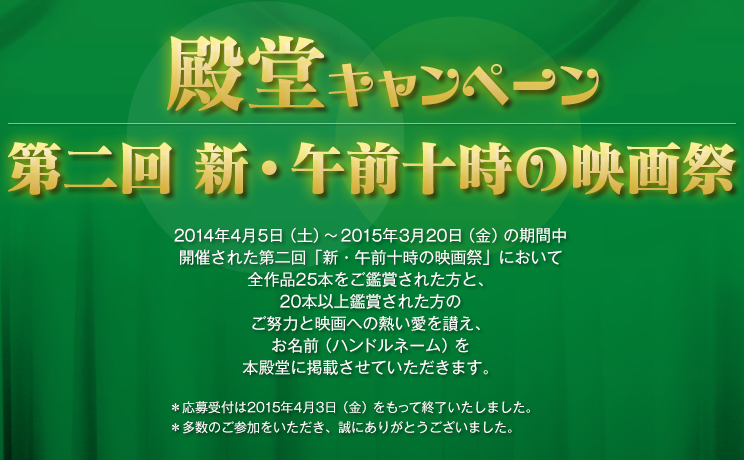 第二回 新・午前十時の映画祭 殿堂キャンペーン いつも「午前十時の映画祭」を応援してくださりありがとうございます。映画祭開始時よりお知らせいたしておりました通り「第二回 新・午前十時の映画祭」も「殿堂キャンペーン」を実施させていただきます。多数のお客様のご参加をお待ちしております。