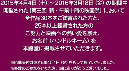 2015年4月4日(土)～2016年3月18日(金)の期間中開催された第三回「新・午前十時の映画祭」において全作品30本をご鑑賞された方と、25本以上鑑賞された方のご努力と映画への熱い愛を讃え、お名前(ハンドルネーム)を本殿堂に掲載させていただきます。※応募受付は2016年4月1日(金)をもって終了いたしました。※多数のご参加をいただき、誠にありがとうございました。
