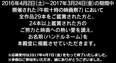 2016年4月2日(土)～2017年3月24日(金)の期間中開催された「午前十時の映画祭7」において全作品29本をご鑑賞された方と、24本以上鑑賞された方のご努力と映画への熱い愛を讃え、お名前(ハンドルネーム)を本殿堂に掲載させていただきます。※応募受付は2017年4月7日(金)をもって終了いたしました。※多数のご参加をいただき、誠にありがとうございました。