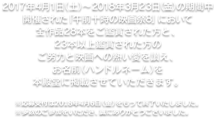 2017年4月1日(土)～2018年3月23日(金)の期間中開催された「午前十時の映画祭8」において全作品28本をご鑑賞された方と、23本以上鑑賞された方のご努力と映画への熱愛を讃え、お名前(ハンドルネーム)を本殿堂に記載させていただきます。※応募受付は2018年4月6日(金)をもって終了いたしました。※多数のご参加をいただき、誠にありがとうございました。