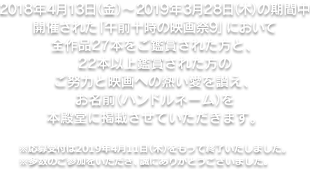 2018年4月13日（金）～2019年3月28日（木）の期間中開催された「午前十時の映画祭9」において全作品27本をご鑑賞された方と、22本以上鑑賞された方のご努力と映画への熱愛を讃え、お名前（ハンドルネーム）を本殿堂に記載させていただきます。※応募受付は2019年4月11日（木）をもって終了いたしました。※多数のご参加をいただき、誠にありがとうございました。