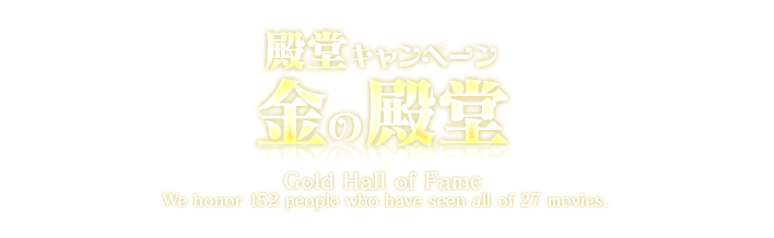殿堂キャンペーン 金の殿堂 Gold Hall of Fame We honor 152 pepple who have seen all of 27 moviews.