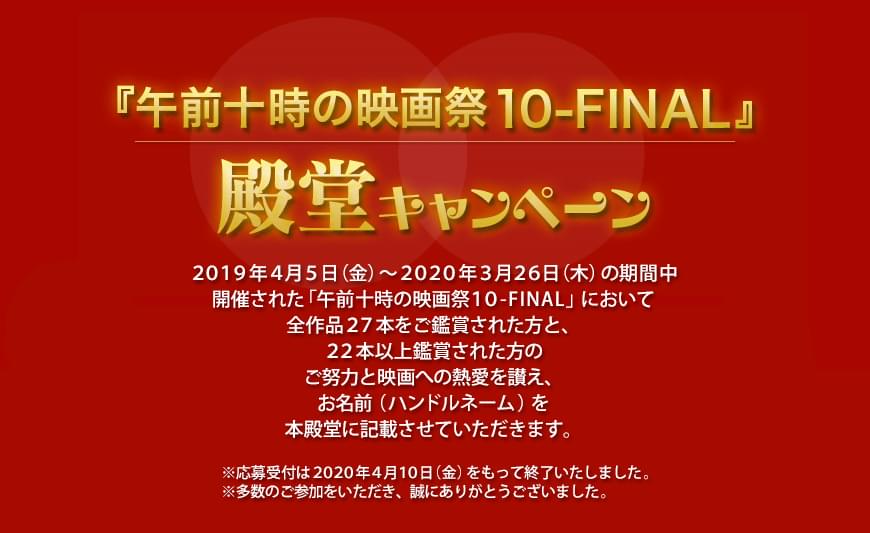 「午前十時の映画祭10 -FINAL-」殿堂キャンペーン ２０１９年４月５日（金）～２０２０年３月２６日（木）の期間中開催された「午前十時の映画祭１０-FINAL-」において全作品２７本をご鑑賞された方と、２２本以上鑑賞された方のご努力と映画への熱愛を讃え、お名前（ハンドルネーム）を本殿堂に記載させていただきます。※応募受付は２０２０年４月１０日（金）をもって終了いたしました。※多数のご参加をいただき、誠にありがとうございました。